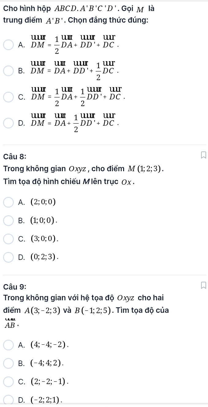 Cho hình hộp ABCD. A'B'C'D'. Gọi M là
trung điểm A'B'. Chọn đẳng thức đúng:
A. beginarrayr UIII DMendarray = 1/2 beginarrayr UIII DA+DD'+DC.endarray
B. beginarrayr uur DM=DA+DD'+ 1/2 DC.endarray
C. beginarrayr UIII DMendarray = 1/2 beginarrayr UII DAendarray + 1/2 beginarrayr UIIr DDendarray beginarrayr UIIIr DCendarray.
D. beginarrayr uur DM=DA+ 1/2 DD'+DC.endarray
Câu 8:
Trong không gian Oxyz , cho điểm M(1;2;3). 
Tìm tọa độ hình chiếu Mlên trục Ox.
A. (2;0;0)
B. (1;0;0).
C. (3;0;0).
D. (0;2;3). 
Câu 9:
Trong không gian với hệ tọa độ Oxyz cho hai
điểm A(3;-2;3) và B(-1;2;5). Tìm tọa độ của
beginarrayr uu AB· endarray
A. (4;-4;-2).
B. (-4;4;2).
C. (2;-2;-1).
D. (-2;2;1).