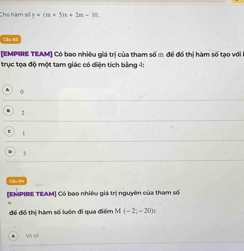 Cho hàm số y=(m+5)x+2m-10.. 
Câu 83
[EMPIRE TEAM] Có bao nhiêu giá trị của tham số m để đồ thị hàm số tạo với 
trục tọa độ một tam giác có diện tích bằng 4 :
A 0
B 2
C 1
D 3
Câu 84
[EMPIRE TEAM] Có bao nhiêu giá trị nguyên của tham số
m
để đồ thị hàm số luôn đi qua điểm M(-2;-20) :
A) Vô số