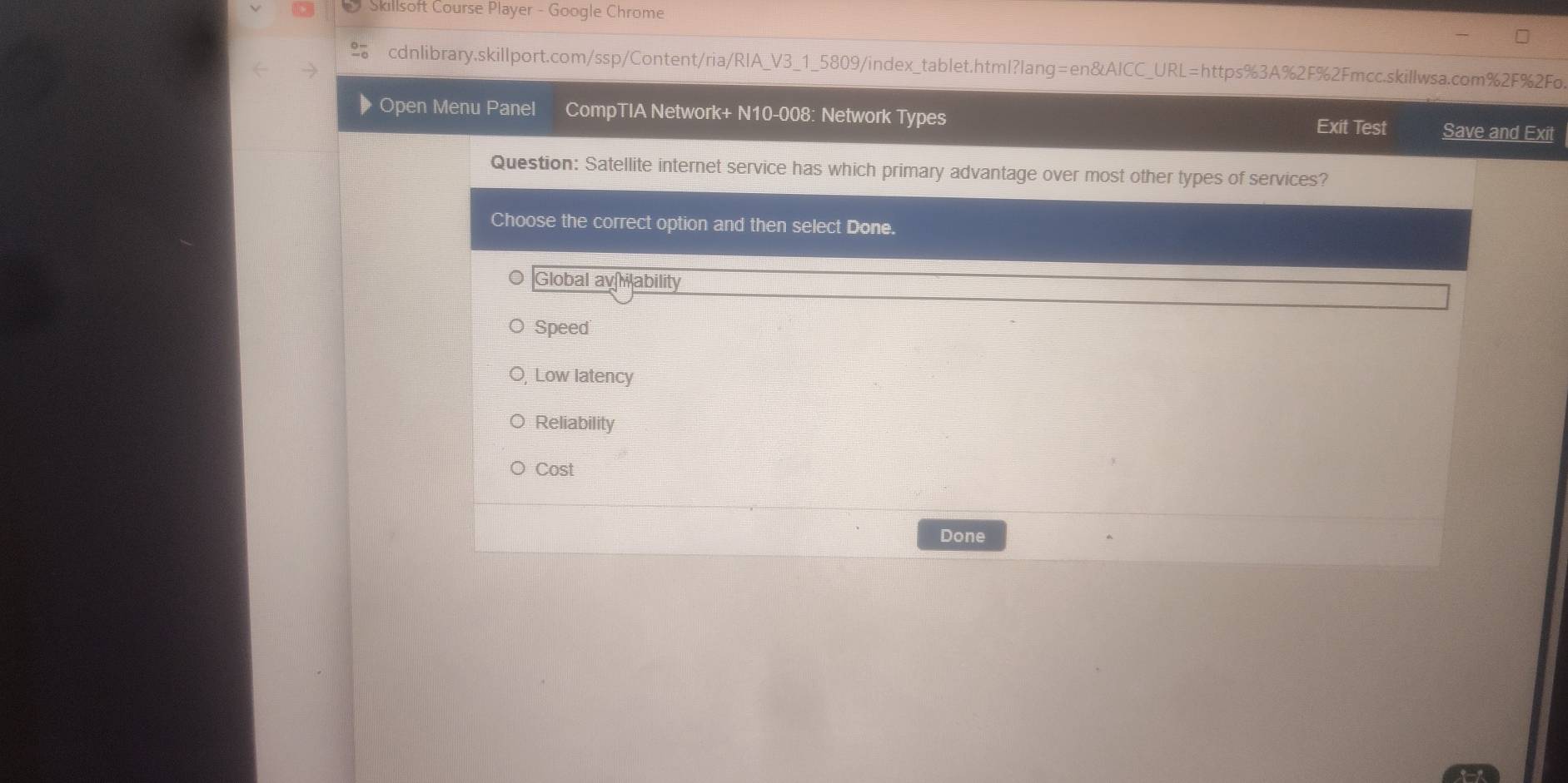 Skillsoft Course Player - Google Chrome
cdnlibrary.skillport.com/ssp/Content/ria/RIA_V3_1_5809/index_tablet.html?lang=en&AICC_URL=https%3A%2F%2Fmcc.skillwsa.com%2F%2Fo.
Open Menu Panel CompTIA Network+ N10-008: Network Types Exit Test Save and Exit
Question: Satellite internet service has which primary advantage over most other types of services?
Choose the correct option and then select Done.
Global avability
Speed
Low latency
Reliability
Cost
Done