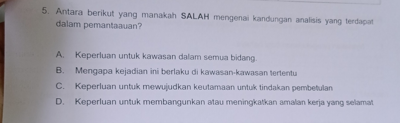 Antara berikut yang manakah SALAH mengenai kandungan analisis yang terdapat
dalam pemantaauan?
A. Keperluan untuk kawasan dalam semua bidang.
B. Mengapa kejadian ini berlaku di kawasan-kawasan tertentu
C. Keperluan untuk mewujudkan keutamaan untuk tindakan pembetulan
D. Keperluan untuk membangunkan atau meningkatkan amalan kerja yang selamat