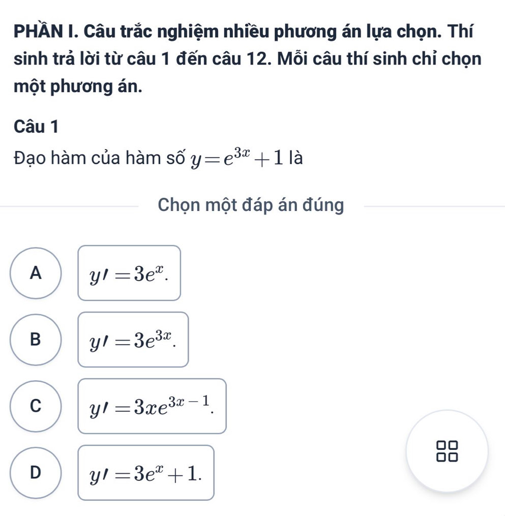 PHÀN I. Câu trắc nghiệm nhiều phương án lựa chọn. Thí
sinh trả lời từ câu 1 đến câu 12. Mỗi câu thí sinh chỉ chọn
một phương án.
Câu 1
Đạo hàm của hàm số y=e^(3x)+1la
Chọn một đáp án đúng
A y'=3e^x.
B y'=3e^(3x).
C y'=3xe^(3x-1).
D y'=3e^x+1.