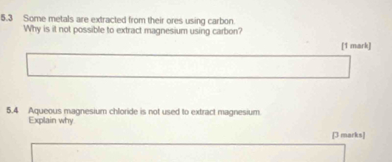 5.3 Some metals are extracted from their ores using carbon 
Why is it not possible to extract magnesium using carbon? 
[1 mark] 
5.4 Aqueous magnesium chloride is not used to extract magnesium 
Explain why 
[3 marks]