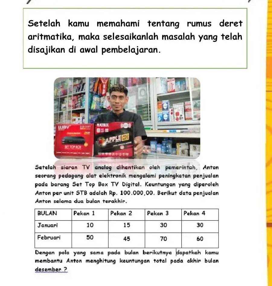 Setelah kamu memahami tentang rumus deret 
aritmatika, maka selesaikanlah masalah yang telah 
disajikan di awal pembelajaran. 
Setelah siaran TV analog dihentikan oleh pemerintah, Anton 
seorang pedagang alat elektronik mengalami peningkatan penjualan 
pada barang Set Top Box TV Digital. Keuntungan yang diperoleh 
Anton per unit STB adalah Rp. 100.000,00. Berikut data penjualan 
Anton selama dua bulan terakhir. 
Dengan pola yang sama pada bulan berikutnya dapatkah kamu 
membantu Anton menghitung keuntungan total pada akhir bulan 
desember ?