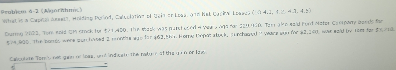 Problem 4-2 (Algorithmic) 
What is a Capital Asset?, Holding Period, Calculation of Gain or Loss, and Net Capital Losses (LO 4.1, 4.2, 4.3, 4.5) 
During 2023, Tom sold GM stock for $21,400. The stock was purchased 4 years ago for $29,960. Tom also sold Ford Motor Company bonds for
$74,900. The bonds were purchased 2 months ago for $63,665. Home Depot stock, purchased 2 years ago for $2,140, was sold by Tom for $3,210. 
Calculate Tom's net gain or loss, and indicate the nature of the gain or loss.