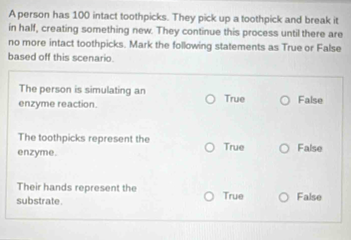 A person has 100 intact toothpicks. They pick up a toothpick and break it
in half, creating something new. They continue this process until there are
no more intact toothpicks. Mark the following statements as True or False
based off this scenario.
The person is simulating an
enzyme reaction.
True False
The toothpicks represent the
enzyme.
True False
Their hands represent the
True
substrate. False