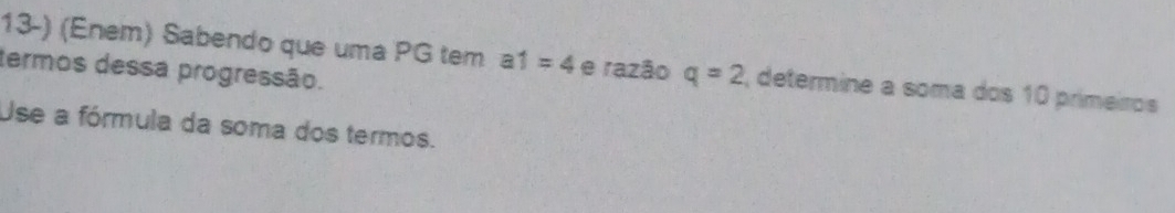 (Enem) Sabendo que uma PG tem a1=4 e razão q=2 , determine a soma dos 10 primeiros 
termos dessa progressão. 
Use a fórmula da soma dos termos.