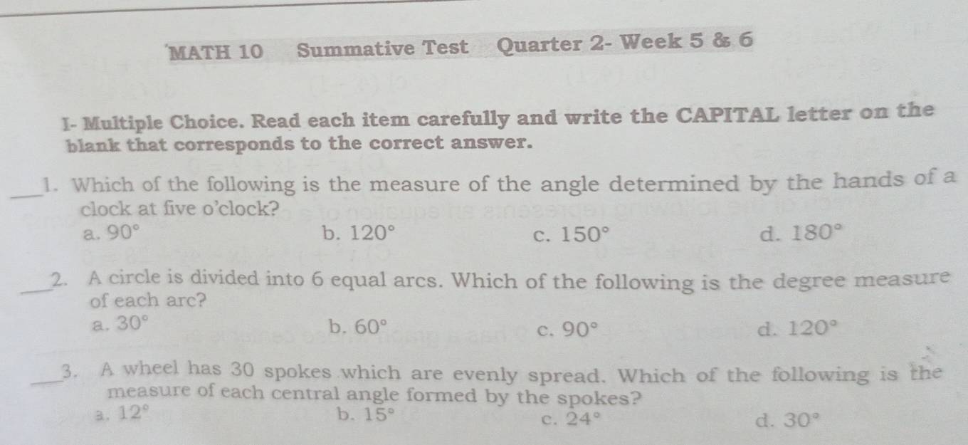 MATH 10 Summative Test Quarter 2- Week 5 & 6
I- Multiple Choice. Read each item carefully and write the CAPITAL letter on the
blank that corresponds to the correct answer.
_1. Which of the following is the measure of the angle determined by the hands of a
clock at five o'clock?
a. 90° b. 120° c. 150° d. 180°
_2. A circle is divided into 6 equal arcs. Which of the following is the degree measure
of each arc?
a. 30° b. 60° c. 90° d. 120°
_3. A wheel has 30 spokes which are evenly spread. Which of the following is the
measure of each central angle formed by the spokes?
a. 12° b. 15°
c. 24° d. 30°