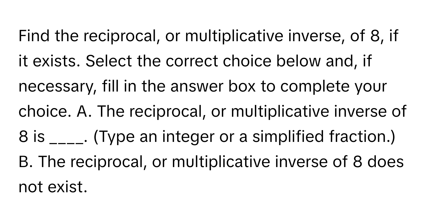 Find the reciprocal, or multiplicative inverse, of 8, if it exists. Select the correct choice below and, if necessary, fill in the answer box to complete your choice. A. The reciprocal, or multiplicative inverse of 8 is ____. (Type an integer or a simplified fraction.) B. The reciprocal, or multiplicative inverse of 8 does not exist.