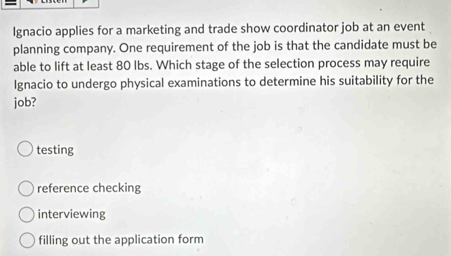 Ignacio applies for a marketing and trade show coordinator job at an event
planning company. One requirement of the job is that the candidate must be
able to lift at least 80 Ibs. Which stage of the selection process may require
Ignacio to undergo physical examinations to determine his suitability for the
job?
testing
reference checking
interviewing
filling out the application form