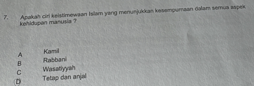 Apakah ciri keistimewaan Islam yang menunjukkan kesempurnaan dalam semua aspek
kehidupan manusia ?
A Kamil
B Rabbani
C Wasatiyyah
D Tetap dan anjal