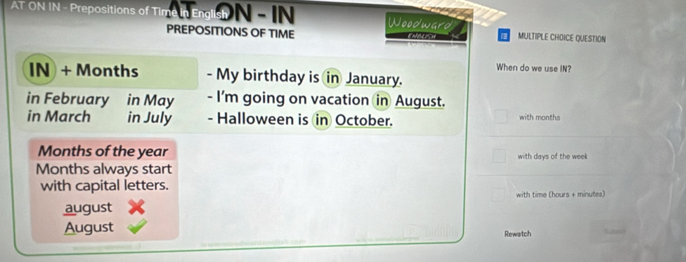 AT ON IN - Prepositions of Time in English N - N Woodward 
PREPOSITIONS OF TIME Mestesa B MULTIPLE CHOICE QUESTION 
When do we use IN? 
IN + Months - My birthday is in January. 
in February in May - I'm going on vacation in August. 
in March in July - Halloween is in October. with months 
Months of the year with days of the week
Months always start 
with capital letters. 
with time (hours + minutes) 
august 
August Rewatch