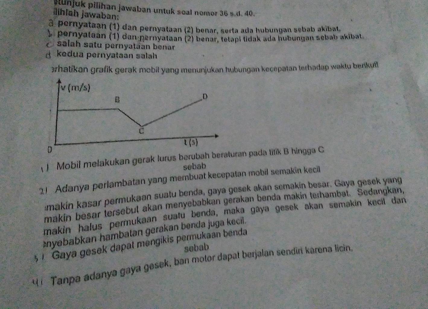 lunjuk pilihan jawaban untuk soal nomor 36 s.d. 40.
hlah jawaban:
à pernyataan (1) dan pernyataan (2) benar, serta ada hubungan sebab akibat,
) pernyataan (1) dan pernyataan (2) benar, tetapi tidak ada hubungan sebab akibat.
O salah satu pernyatäan benar
d kedua pernyataan salah
ərhatikan grafik gerak mobil yang menunjukan hubungan kecepatan terhadap waktu berikut.
) Mobil mełakukan gerak lurus beruban pada titik B hingga C
sebab
Adanya perlambatan yang membuat kecepatan mobil semakin kecil
imakin kasar permukaan suatu benda, gaya gesek akan semakin besar. Gaya gesek yang
makin besar tersebut akan menyebabkan gerakan benda makin terhambat. Sedangkan,
makin halus permukaan suatu benda, maka gaya gesek akan semakin kecil dan
nyebabkan hambatan gerakan benda juga kecil.
Gaya gesek dapat mengikis permukaan benda
sebab
t  Tanpa adanya gaya gesek, ban motor dapat berjalan sendin karena licin.