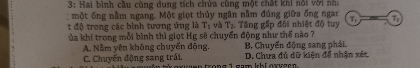 3: Hai bình cầu cùng dung tích chứa cùng một chất khi nổi với nha
: một ống nằm ngang. Một giọt thủy ngân nằm đúng giữa ống ngar
t độ trong các bình tương ứng là T_1 và T_2. Tăng gấp đôi nhiệt độ tuy T_1
T_2
ủa khí trong mỗi bình thì giọt Hg sẽ chuyển động như thế nào ?
A. Nằm yên không chuyển động. B. Chuyển động sang phải.
C. Chuyển động sang trái. D. Chưa đủ dữ kiện để nhận xét.
xvgen trong 1 gam khí oxvgen.