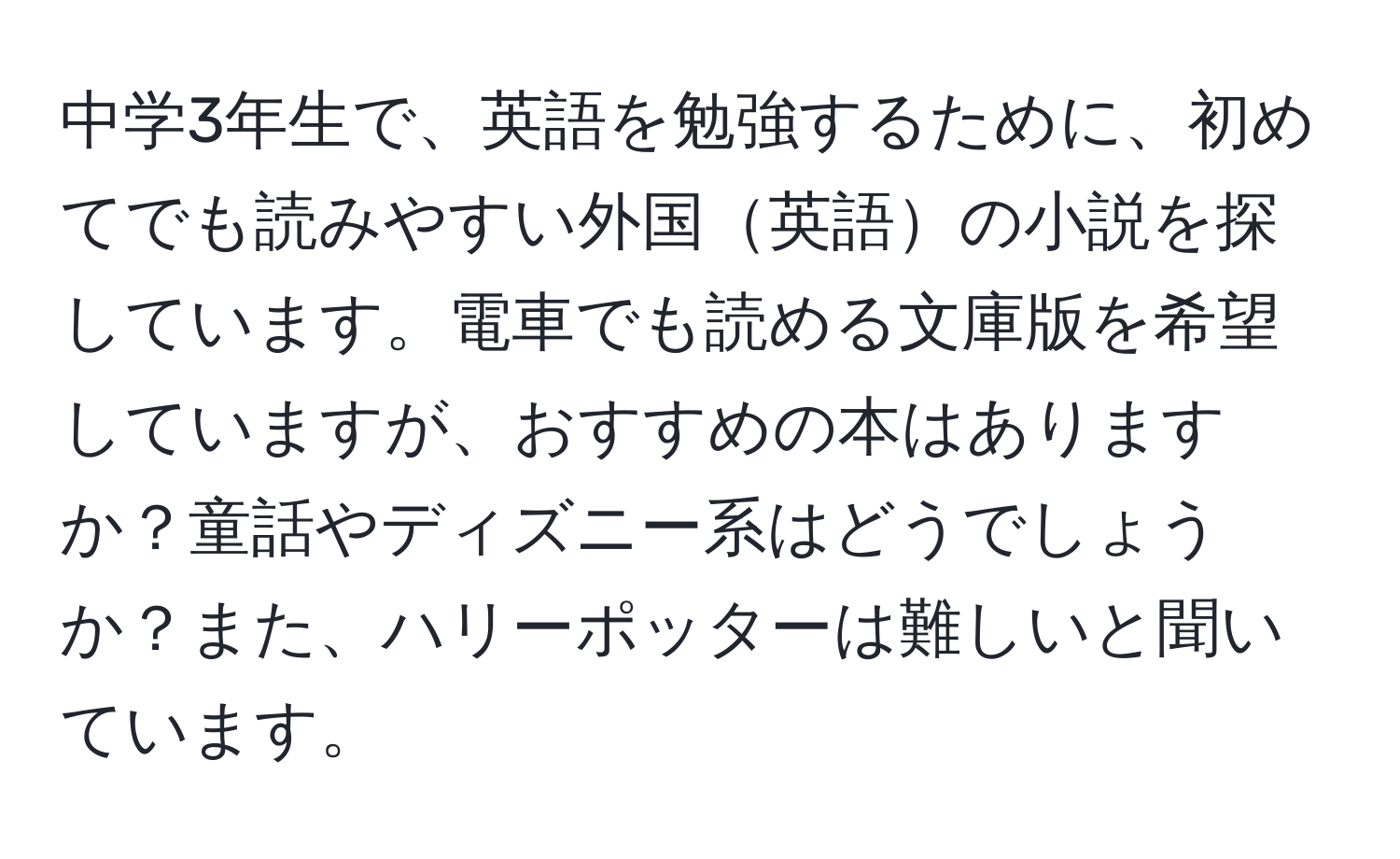 中学3年生で、英語を勉強するために、初めてでも読みやすい外国英語の小説を探しています。電車でも読める文庫版を希望していますが、おすすめの本はありますか？童話やディズニー系はどうでしょうか？また、ハリーポッターは難しいと聞いています。