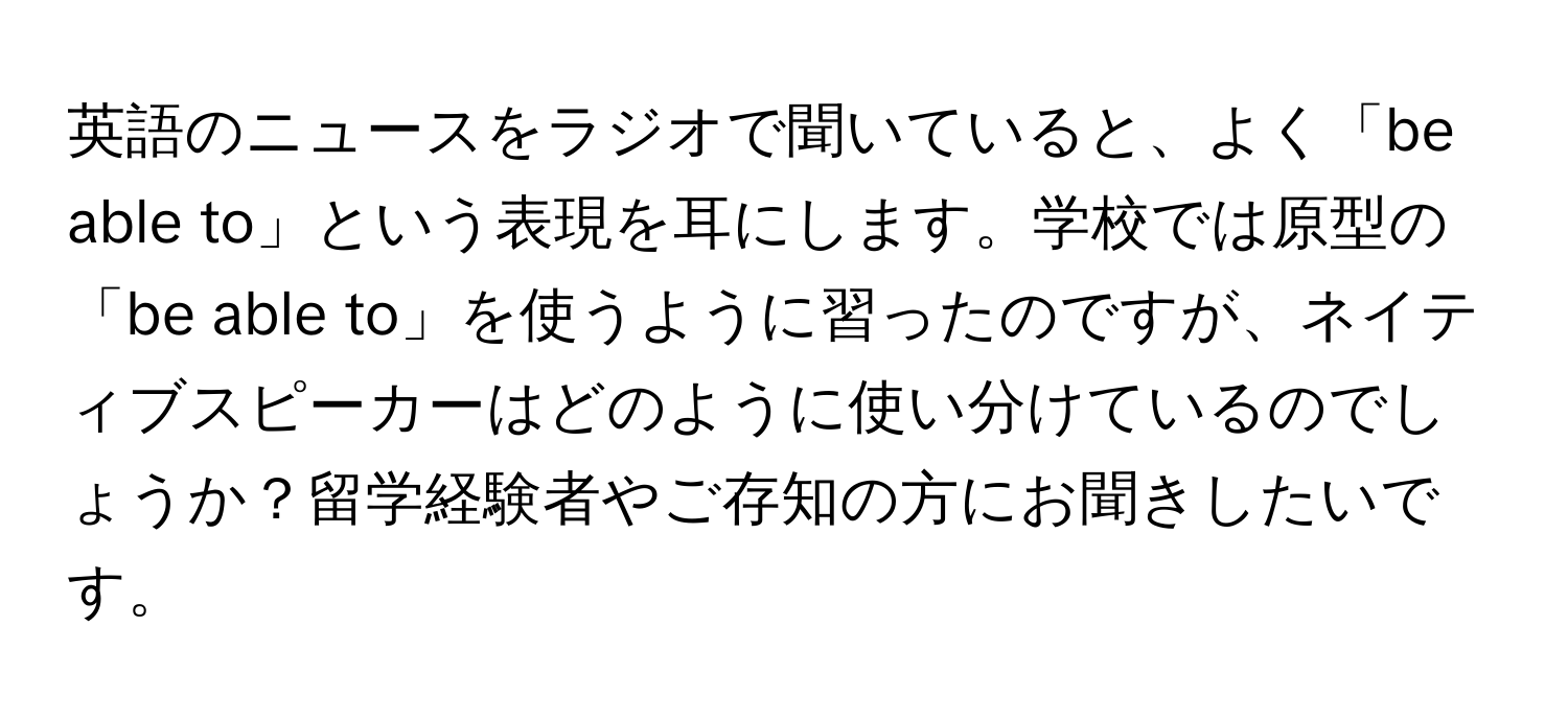 英語のニュースをラジオで聞いていると、よく「be able to」という表現を耳にします。学校では原型の「be able to」を使うように習ったのですが、ネイティブスピーカーはどのように使い分けているのでしょうか？留学経験者やご存知の方にお聞きしたいです。