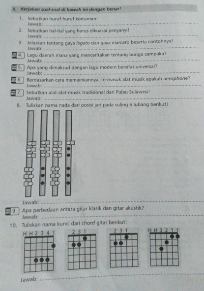 Kerjakan soal-soal di bawah ini dengan benar! 
_ 
1. Sebutkan huruf-huruf konsonan! 
Jawab: 
_ 
2. Sebutkan hal-hal yang harus dikuasai penyanyi! 
Jawab: 
_ 
3. Jelaskan tentang gaya legato dan gaya marcato beserta contohnya! 
Jawab: 
4. ] Lagu daerah mana yang menceritakan tentang bunga cempaka? 
Jawab: 
_ 
5. Apa yang dimaksud dengan lagu modern bersifat universal? 
Jawab: 
_ 
6. ] Berdasarkan cara memainkannya, termasuk alat musik apakah aerophone? 
Jawab: 
_ 
7. ] Sebutkan alat-alat musik tradisional dari Pulau Sulawesi! 
Jawab:_ 
8. Tuliskan nama nada dari posisi jari pada suling 6 lubang berikut! 
Jawab: 
_ 
_ 
9. Apa perbedaan antara gitar klasik dan gitar akustik? 
Jawab: 
10. Tuliskan nama kunci dari chord gitar berikut! 
H H 3 2 1
Jawab: 
__