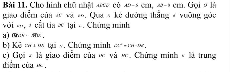 Cho hình chữ nhật αв⊂Đ có AD=6Cm, AB=8Cm. Gọi o là 
giao điểm của đ và . Qua đ kẻ đường thắng đ vuông góc 
với в, đ cắt tia ʁc tại ε. Chứng minh 
a) DE ~ 1E. 
b) Kẻ CH⊥ DE tại #. Chứng minh DC^2=CH· DB. 
c) Gọi κ là giao điểm của ốc và # c. Chứng minh κ là trung 
điểm của hc .