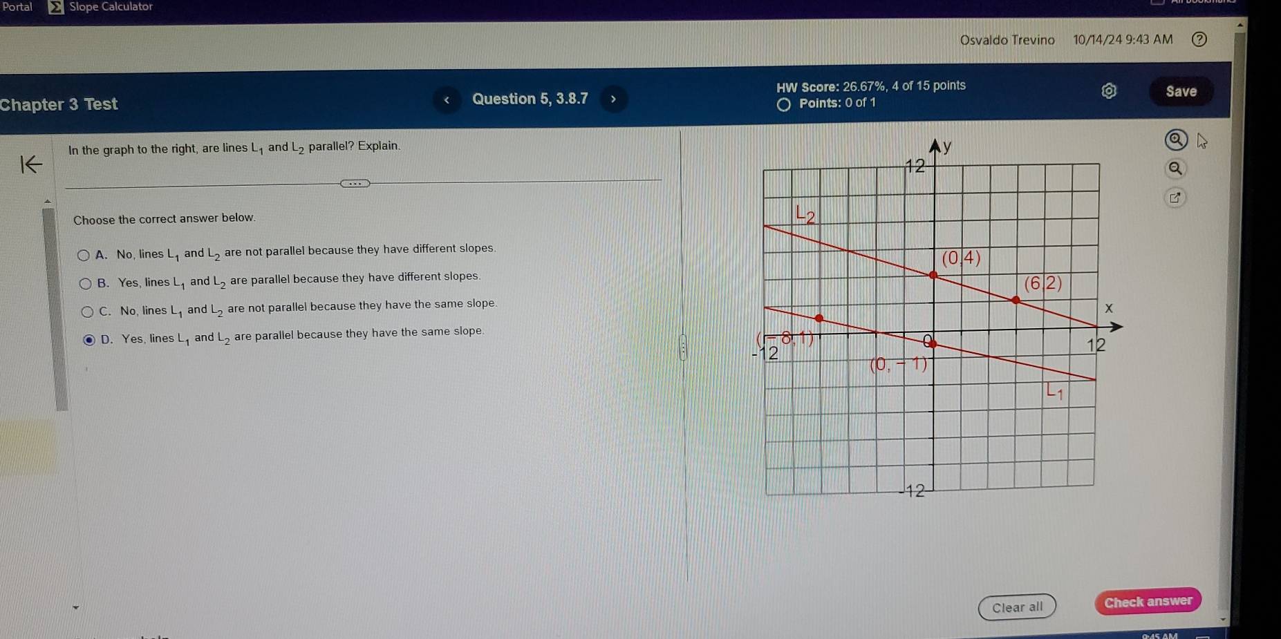 Portal Slope Calculator
Osvaldo Trevino 10/14/24 9:43 AM
HW Score: 26.67%, 4 of 15 points Save
Chapter 3 Test Question 5, 3.8.7 > Points: 0 of 1
In the graph to the right, are lines L_1 and L_2 parallel? Explain.
B
Choose the correct answer below.
A. No, lines L_1 and L_2 are not parallel because they have different slopes.
B. Yes, lines L_1 and dL_2 are parallel because they have different slopes.
C. No, lines L_1 and L_2 are not parallel because they have the same slope.
D. Yes, lines L_1 and L_2 are parallel because they have the same slope
Clear all Check answer