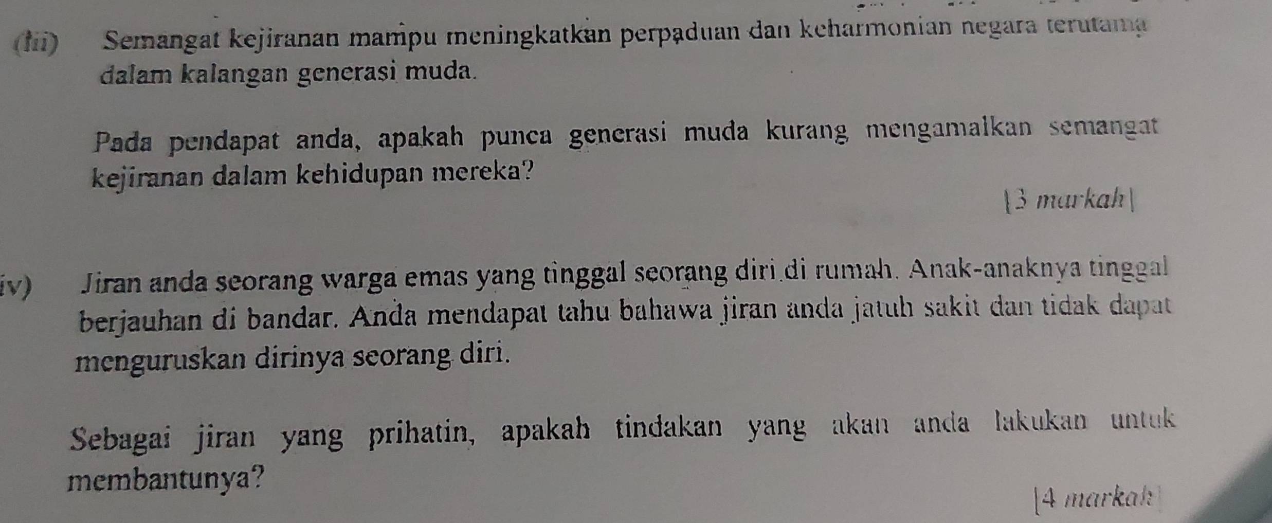 lii) Semangat kejiranan mampu meningkatkan perpaduan dan keharmonian negara terutama 
dalam kalangan generasi muda. 
Pada pendapat anda, apakah punca generasi muda kurang mengamalkan semangat 
kejiranan dalam kehidupan mereka? 
[3 markah 
iv) Jiran anda seorang warga emas yang tinggal seorang diri.di rumah. Anak-anaknya tinggal 
berjauhan di bandar. Anđa mendapat tahu bahawa jiran anda jatuh sakit dan tidak dapat 
menguruskan dirinya seorang diri. 
Sebagai jiran yang prihatin, apakah tindakan yang akan anda lakukan untuk 
membantunya? 
[4 markah