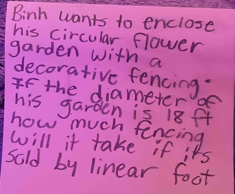 Binh wants to enclose 
his circular flower 
garden with a 
decorative fencing. 
If the diameter ge 
his garden is 18ft
how much fencing 
will it take if its 
sold by linear foot