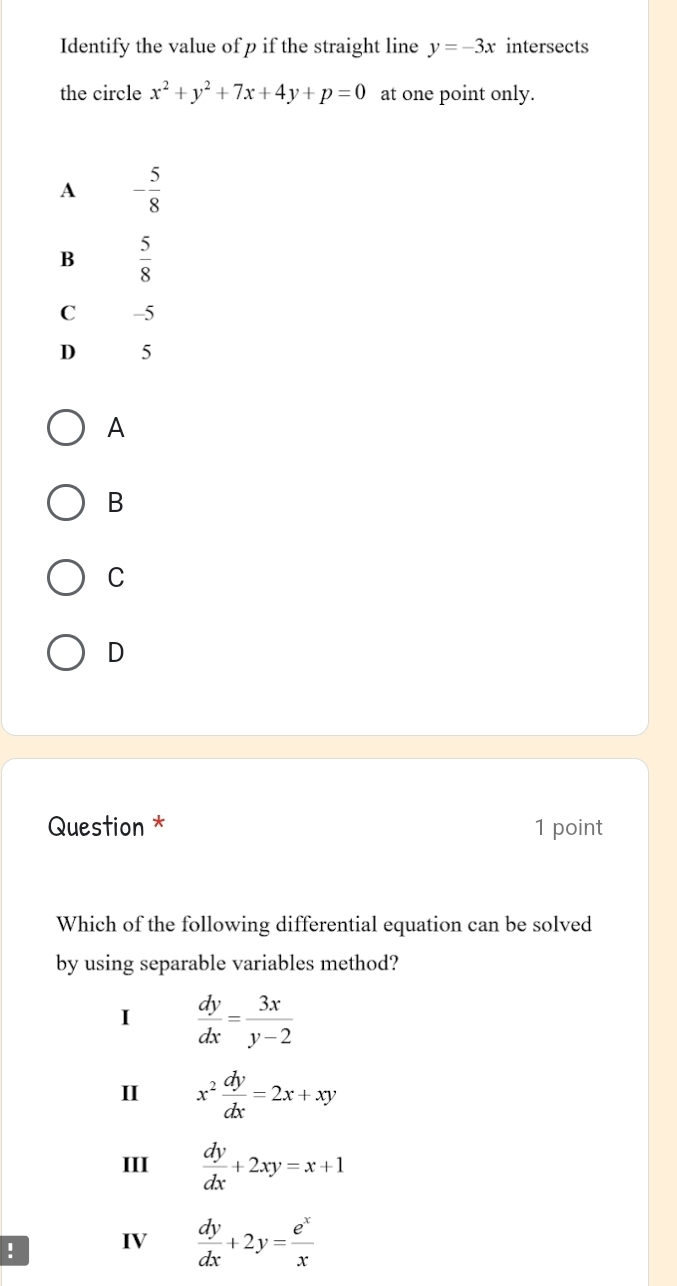 Identify the value of p if the straight line y=-3x intersects
the circle x^2+y^2+7x+4y+p=0 at one point only.
A
B
C
D
Question * 1 point
Which of the following differential equation can be solved
by using separable variables method?
I  dy/dx = 3x/y-2 
II x^2 dy/dx =2x+xy
III  dy/dx +2xy=x+1! IV  dy/dx +2y= e^x/x 