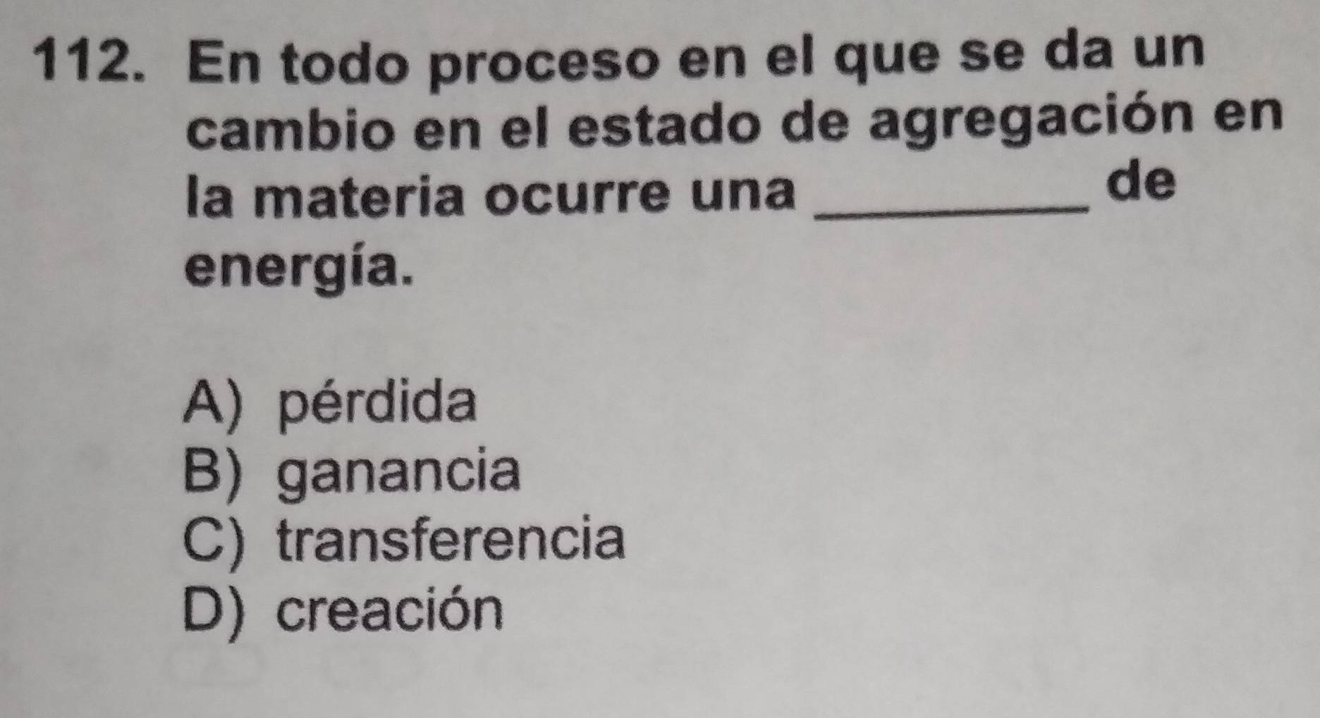 En todo proceso en el que se da un
cambio en el estado de agregación en
la materia ocurre una_
de
energía.
A) pérdida
B) ganancia
C) transferencia
D) creación