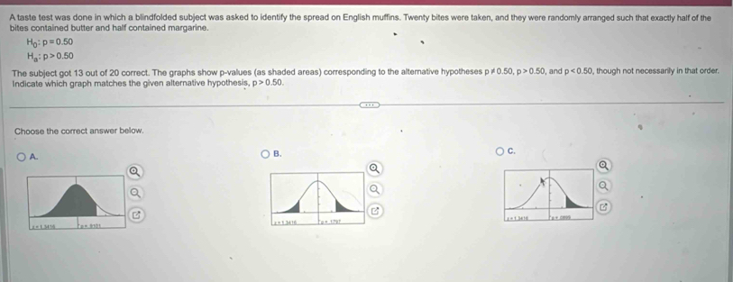 A taste test was done in which a blindfolded subject was asked to identify the spread on English muffins. Twenty bites were taken, and they were randomly arranged such that exactly half of the
bites contained butter and half contained margarine.
H_0:p=0.50
H_a:p>0.50
The subject got 13 out of 20 correct. The graphs show p -values (as shaded areas) corresponding to the alternative hypotheses p p!= 0.50, p>0.50 , and p<0.50 , though not necessarily in that order.
Indicate which graph matches the given alternative hypothesis, p>0.50. 
Choose the correct answer below.
A.
B.
C.
z
B
= 1 3416 r = 1 34/16 = 1.3616 n é dms