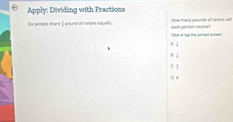 Apply: Dividing with Fractions
Six people share I pound of raisins equally. each person receive? How many pounds of raisins will
Click or tap the correct answer.
A  1/4 
B  1/8 
 
B