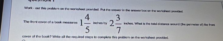 Work- out this problem on the warksheet provided. Put the answer in the answer box on the worksheet provided. 
The front cover of a book measures 1 4/5  inches by 2 3/7 . What is the total distance around (the perimeter of) the front 
cover of the book? Write all the required steps to complete this problem on the worksheet provided.