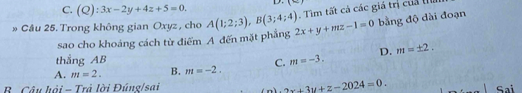 C. (Q):3x-2y+4z+5=0. 
D. (-) 
. Tìm tất cả các giá trị của thể
» Câu 25. Trong không gian Oxyz , cho A(1;2;3), B(3;4;4) 2x+y+mz-1=0 bằng độ dài đoạn
sao cho khoảng cách từ điểm A đến mặt phẳng
thẳng AB
A. m=2. B. m=-2. C. m=-3. D. m=± 2.
2x+3y+z-2024=0. 
B. Câu hỏi - Trả lời Đúng/sai Sai