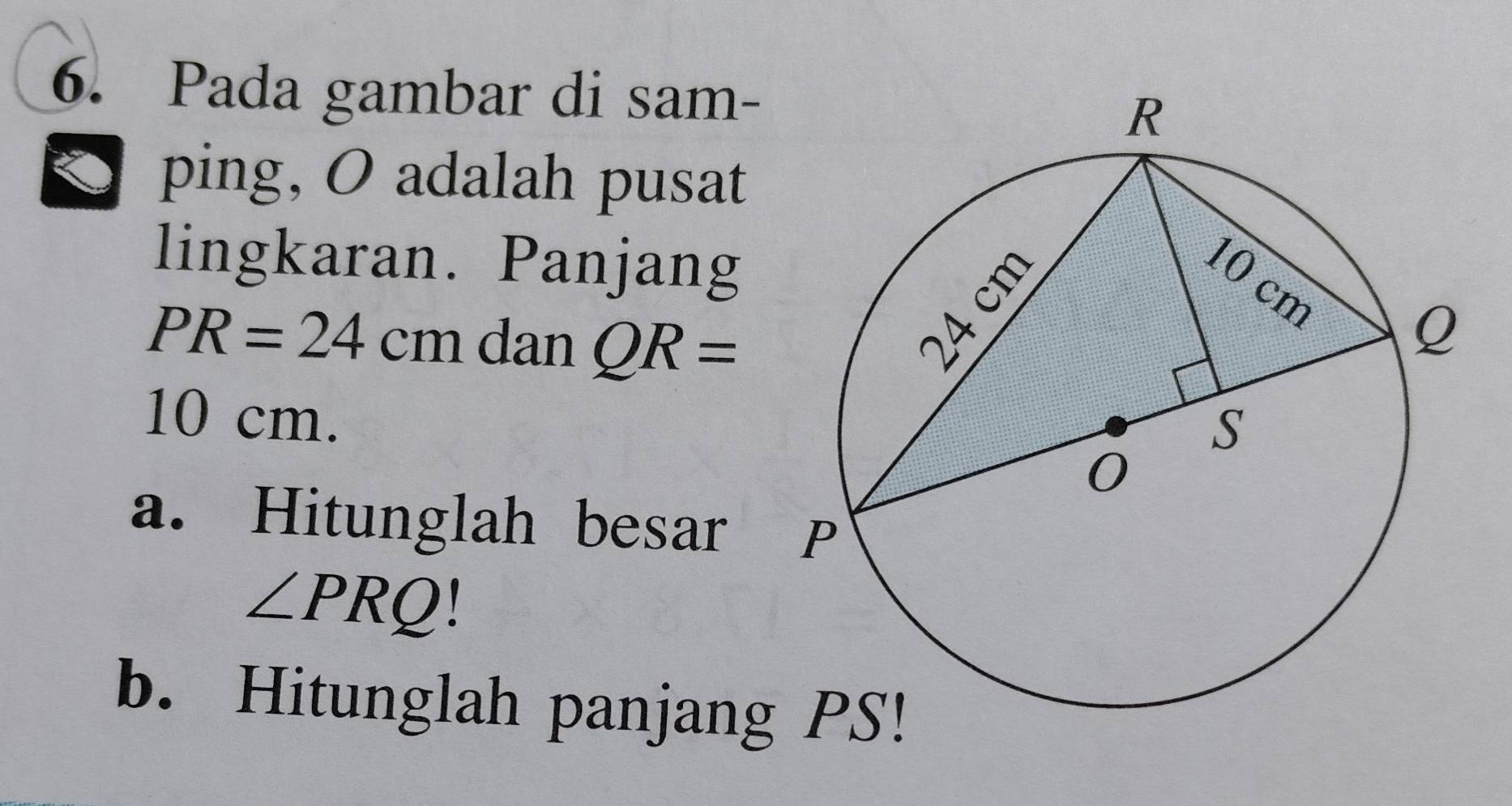 Pada gambar di sam- 
ping, O adalah pusat 
lingkaran. Panjang
PR=24cm dan QR=
10 cm. 
a. Hitunglah besar
∠ PRQ
b. Hitunglah panjang PS!