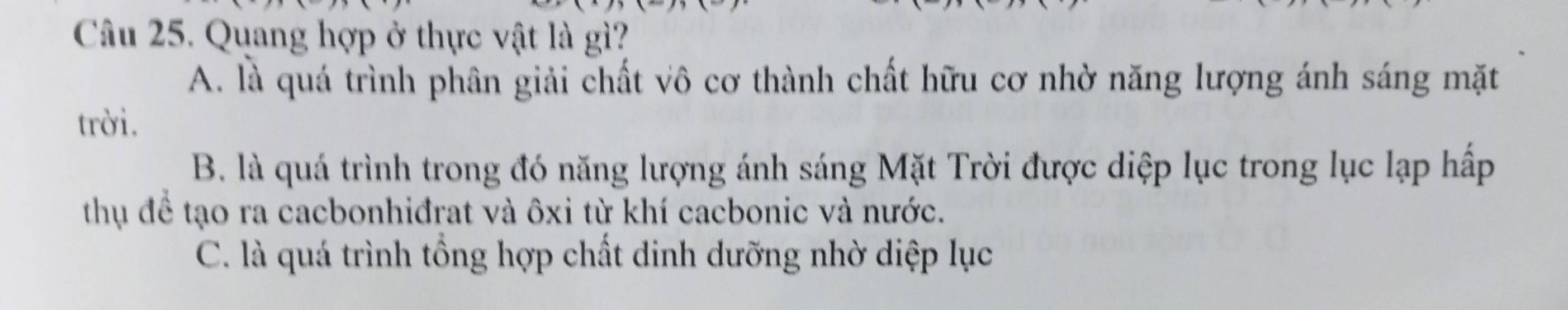 Quang hợp ở thực vật là gì?
A. là quá trình phân giải chất vô cơ thành chất hữu cơ nhờ năng lượng ánh sáng mặt
trời.
B. là quá trình trong đó năng lượng ánh sáng Mặt Trời được diệp lục trong lục lạp hấp
thụ để tạo ra cacbonhiđrat và ôxi từ khí cacbonic và nước.
C. là quá trình tổng hợp chất dinh dưỡng nhờ diệp lục