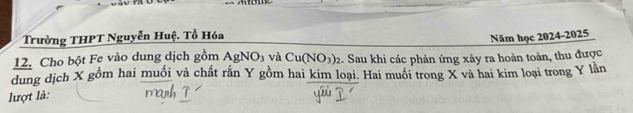 Trường THPT Nguyễn Huệ. Tổ Hóa 
Năm học 2024-2025 
12. Cho bột Fe vào dung dịch gồm AgNO_3 và Cu(NO_3)_2. Sau khi các phản ứng xảy ra hoàn toàn, thu được 
dung dịch X gồm hai muối và chất rắn Y gồm hai kim loại. Hai muối trong X và hai kim loại trong Y lần 
lượt là: