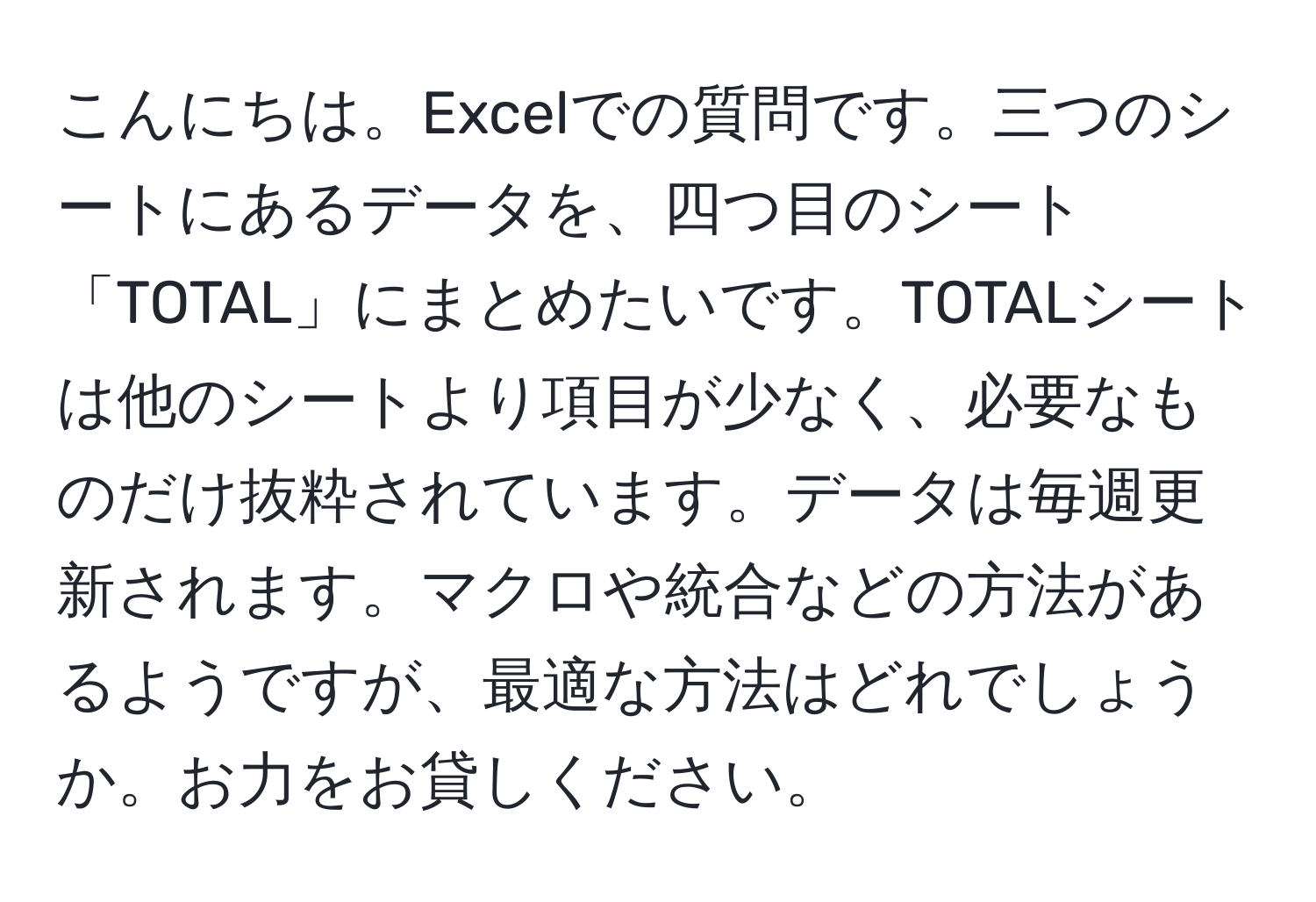 こんにちは。Excelでの質問です。三つのシートにあるデータを、四つ目のシート「TOTAL」にまとめたいです。TOTALシートは他のシートより項目が少なく、必要なものだけ抜粋されています。データは毎週更新されます。マクロや統合などの方法があるようですが、最適な方法はどれでしょうか。お力をお貸しください。