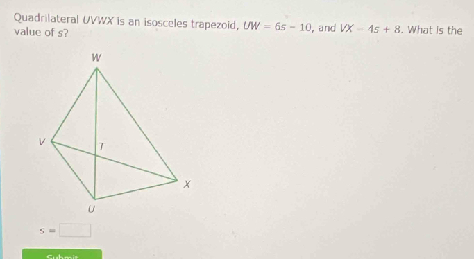 Quadrilateral UVWX is an isosceles trapezoid, UW=6s-10
value of s? , and VX=4s+8. What is the
s=□
Submit