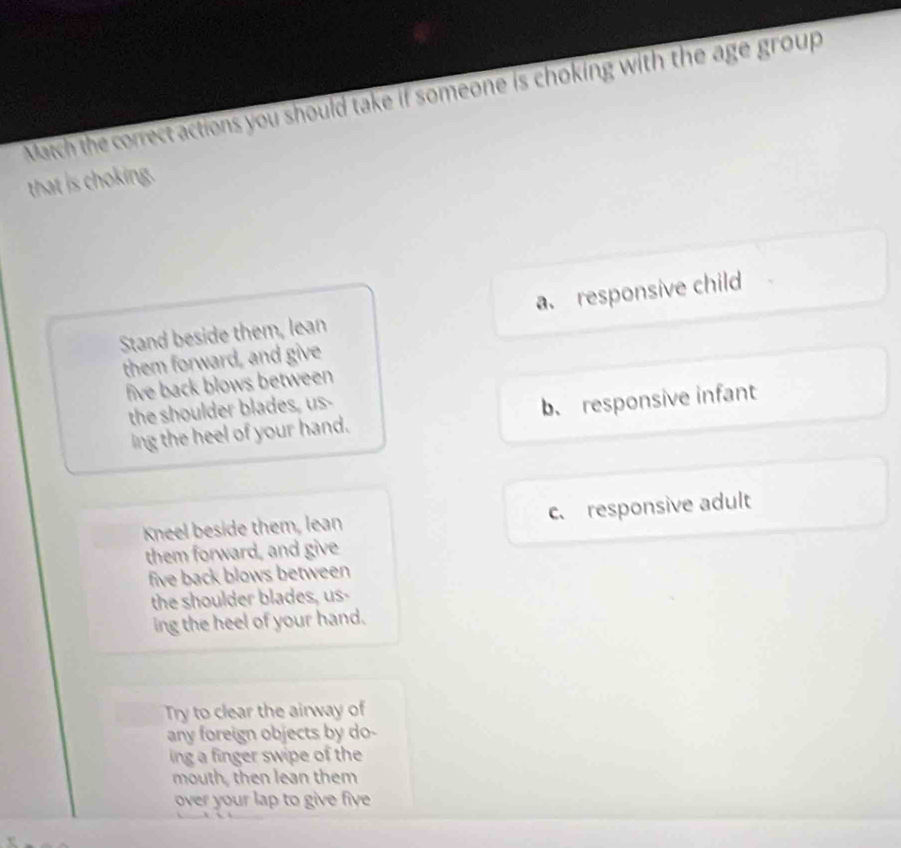 Match the correct actions you should take if someone is choking with the age group
that is choking.
Stand beside them, lean a responsive child
them forward, and give
five back blows between 
the shoulder blades, us-
ing the heel of your hand. b. responsive infant
Kneel beside them, lean c. responsive adult
them forward, and give
five back blows between 
the shoulder blades, us-
ing the heel of your hand.
Try to clear the airway of
any foreign objects by do-
ing a finger swipe of the
mouth, then lean them
over your lap to give five