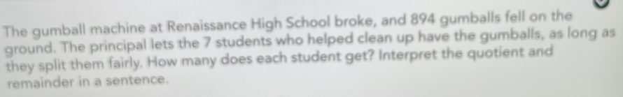 The gumball machine at Renaissance High School broke, and 894 gumballs fell on the 
ground. The principal lets the 7 students who helped clean up have the gumballs, as long as 
they split them fairly. How many does each student get? Interpret the quotient and 
remainder in a sentence.