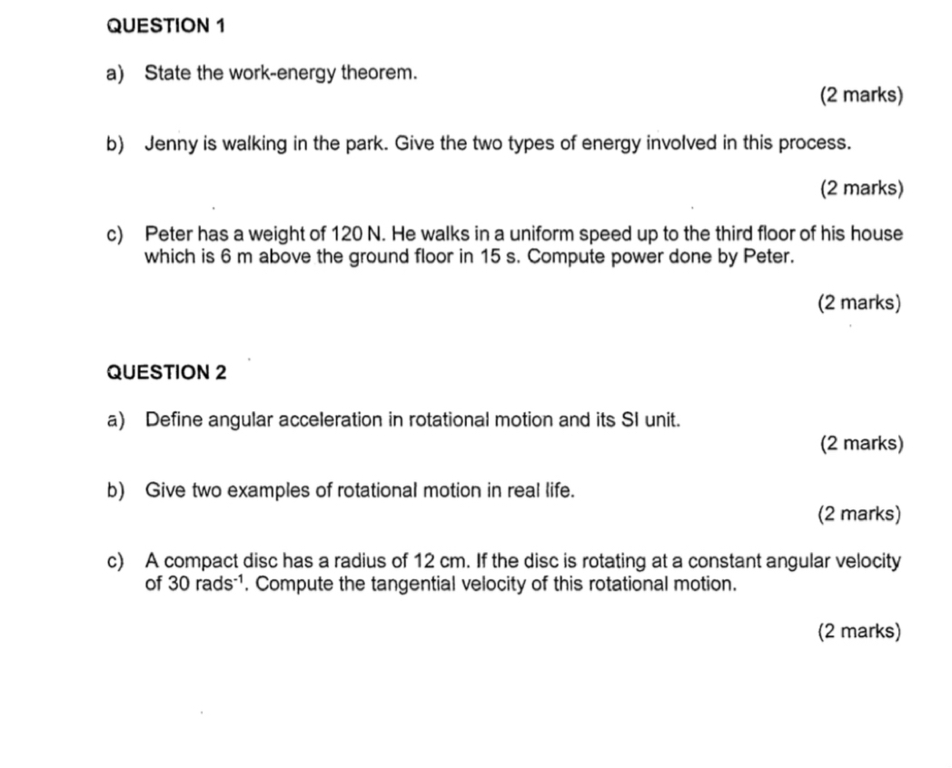 State the work-energy theorem. 
(2 marks) 
b) Jenny is walking in the park. Give the two types of energy involved in this process. 
(2 marks) 
c) Peter has a weight of 120 N. He walks in a uniform speed up to the third floor of his house 
which is 6 m above the ground floor in 15 s. Compute power done by Peter. 
(2 marks) 
QUESTION 2 
a) Define angular acceleration in rotational motion and its SI unit. 
(2 marks) 
b) Give two examples of rotational motion in real life. 
(2 marks) 
c) A compact disc has a radius of 12 cm. If the disc is rotating at a constant angular velocity 
of 30 rads - 1. Compute the tangential velocity of this rotational motion. 
(2 marks)