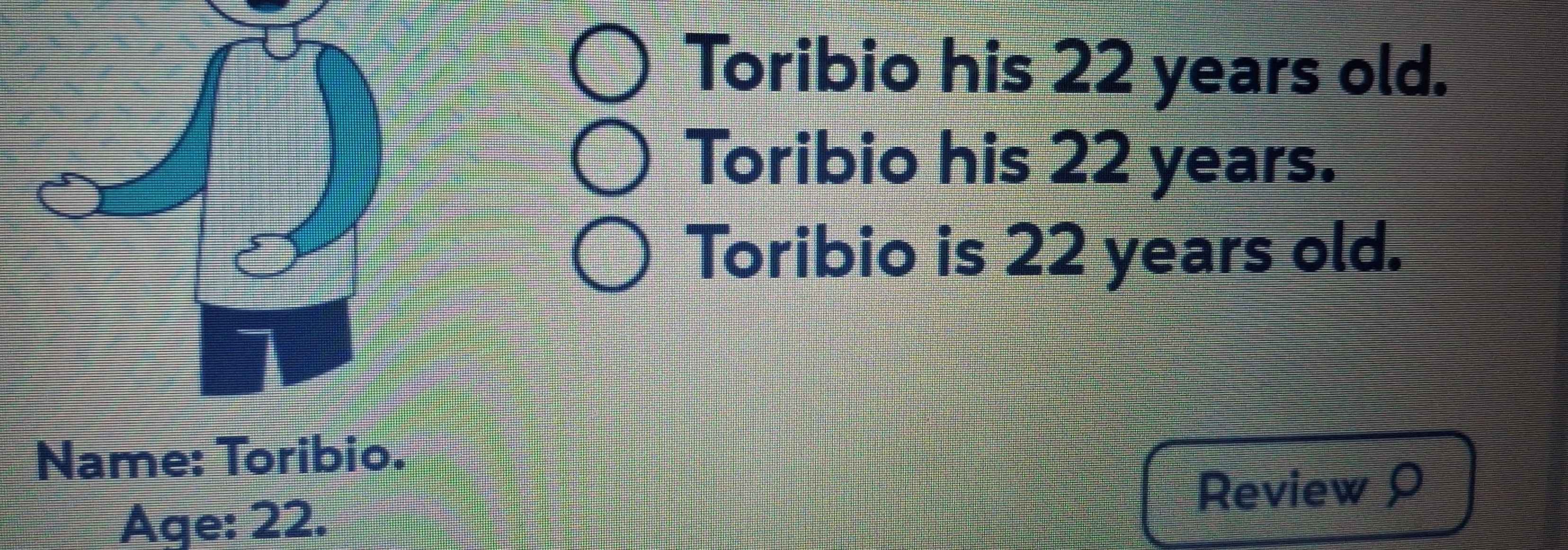 Toribio his 22 years old. 
Toribio his 22 years. 
Toribio is 22 years old. 
Name: Toribio. 
Review 
Age: 22.