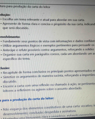 tura para produção da carta do leitor 
dução: 
Escolha um tema relevante e atual para abordar em sua carta. 
Apresente de forma clara e concisa o propósito da sua carta, indicand 
que será discutido. 
novm ento : 
Fundamente seus pontos de vista com informações e dados confiáve 
Utilize argumentos lógicos e exemplos pertinentes para persuadir os 
Antecipe e refute possíveis contra-argumentos, reforçando a solidez 
Organize sua carta em parágrafos coesos, cada um abordando um as 
específico do tema. 
;lusão: 
Recapitule de forma conclusiva os principais pontos apresentados er 
Sintetize os argumentos de maneira sucinta, reforçando a importâno 
discutido. 
Encerre a carta com uma reflexão ou chamado à ação, se pertinente 
leitores a refletirem ou agirem sobre o assunto abordado. 
s para a produção da carta do leitor: 
Não esqueça dos elementos constitutivos de uma carta: vocativo; in 
desenvolvimento; conclusão; despedida e assinatura. 
Mantenha uma linguagem clara e resneitosa, evitando expressões