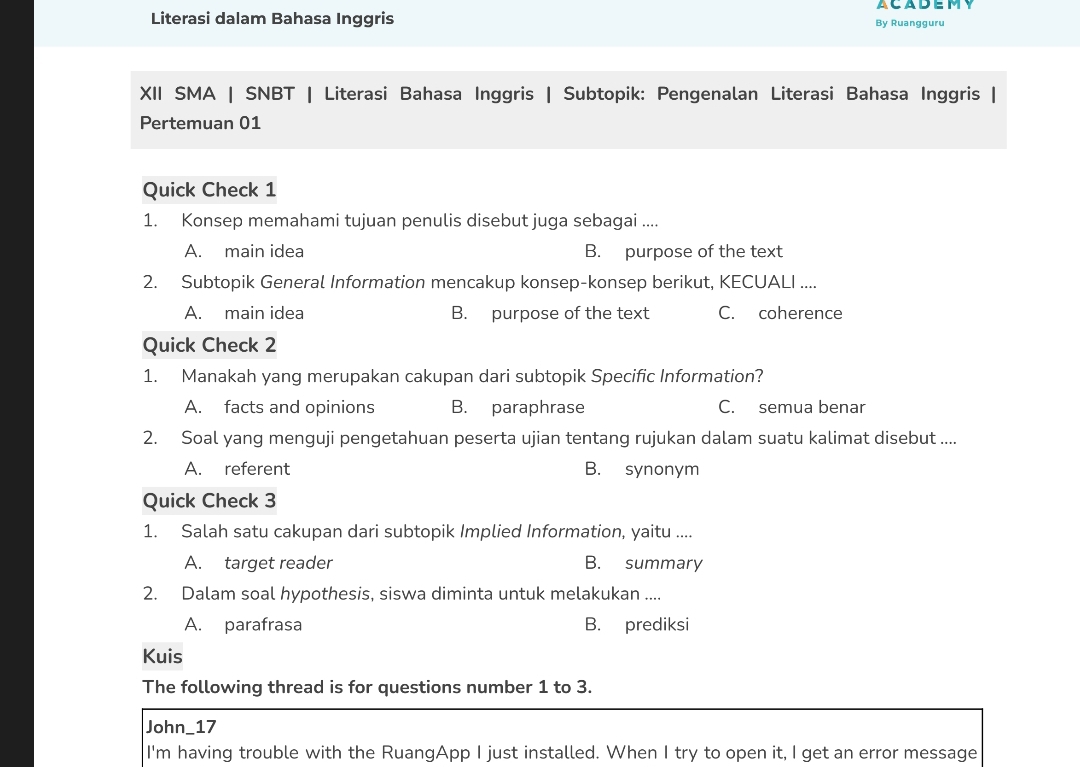 ACADEMY
Literasi dalam Bahasa Inggris By Ruangguru
XII SMA | SNBT | Literasi Bahasa Inggris | Subtopik: Pengenalan Literasi Bahasa Inggris |
Pertemuan 01
Quick Check 1
1. Konsep memahami tujuan penulis disebut juga sebagai ....
A. main idea B. purpose of the text
2. Subtopik General Information mencakup konsep-konsep berikut, KECUALI ....
A. main idea B. purpose of the text C. coherence
Quick Check 2
1. Manakah yang merupakan cakupan dari subtopik Specific Information?
A. facts and opinions B. paraphrase C. semua benar
2. Soal yang menguji pengetahuan peserta ujian tentang rujukan dalam suatu kalimat disebut ....
A. referent B. synonym
Quick Check 3
1. Salah satu cakupan dari subtopik Implied Information, yaitu ....
A. target reader B. summary
2. Dalam soal hypothesis, siswa diminta untuk melakukan ....
A. parafrasa B. prediksi
Kuis
The following thread is for questions number 1 to 3.
John_17
I'm having trouble with the RuangApp I just installed. When I try to open it, I get an error message