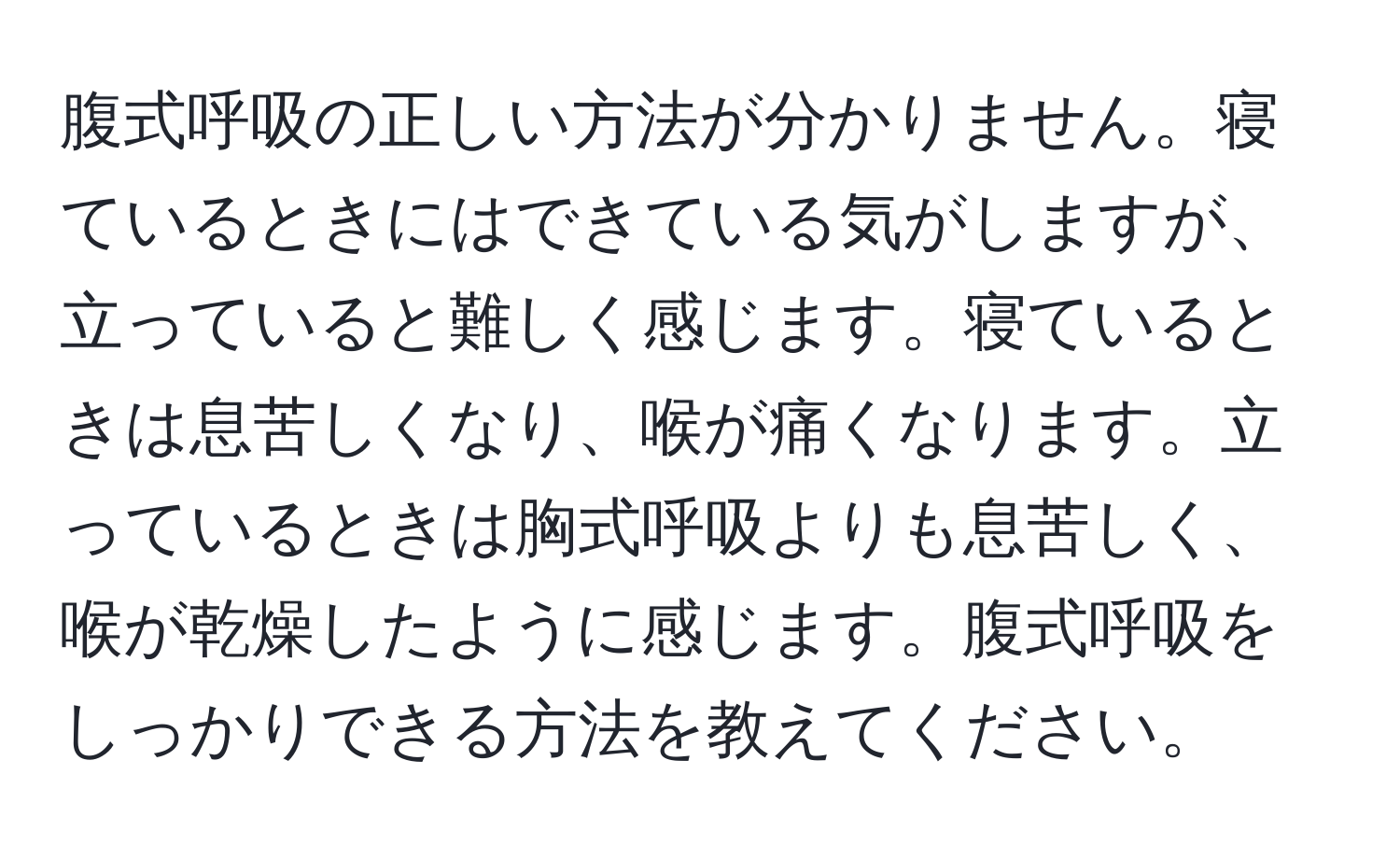 腹式呼吸の正しい方法が分かりません。寝ているときにはできている気がしますが、立っていると難しく感じます。寝ているときは息苦しくなり、喉が痛くなります。立っているときは胸式呼吸よりも息苦しく、喉が乾燥したように感じます。腹式呼吸をしっかりできる方法を教えてください。