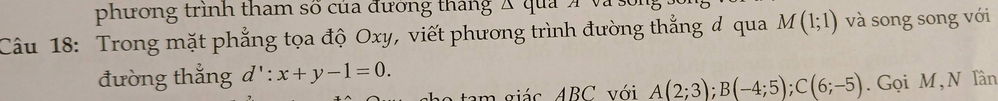 phương trình tham số của đưởng thang Á qua Á và : 
Câu 18: Trong mặt phẳng tọa độ Oxy, viết phương trình đường thẳng đ qua M(1;1) và song song với 
đường thẳng d':x+y-1=0. 
tam giác ABC với A(2;3); B(-4;5); C(6;-5). Gọi M, N Tần