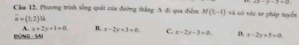 1 2x-y-5=0. 
Câu 12, Phương trình tổng quát của đường thẳng A đi qua điểm M(1;-1) và có véc tơ pháp tuyển
vector n=(1;2)lhat a
A. x+2y+1=0. B. x-2y+3=0. C. x-2y-3=0. D.
ĐÜNG - SAI x-2y+5=0.