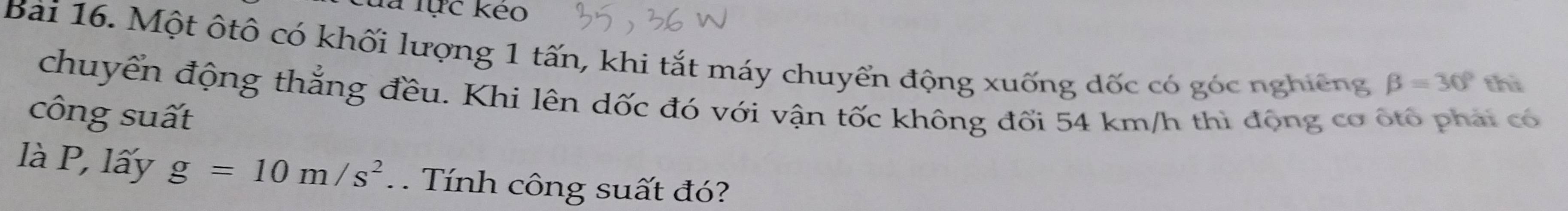 là lực kẻo 
Bài 16. Một ôtô có khối lượng 1 tấn, khi tắt máy chuyển động xuống dốc có góc nghiêng beta =30° thì 
chuyển động thắng đều. Khi lên dốc đó với vận tốc không đối 54 km/h thì động cơ ốtổ phải có 
công suất 
là P, lấy g=10m/s^2. . Tính công suất đó?