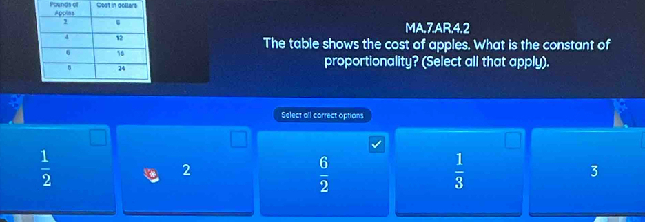 Pounds of Cost in
MA.7.AR.4.2
The table shows the cost of apples. What is the constant of
proportionality? (Select all that apply).
Select all correct options
 1/2 
2
 6/2 
 1/3 
3