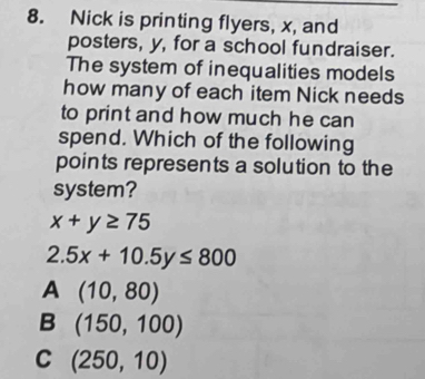 Nick is printing flyers, x, and
posters, y, for a school fundraiser.
The system of inequalities models
how many of each item Nick needs
to print and how much he can
spend. Which of the following
points represents a solution to the
system?
x+y≥ 75
2.5x+10.5y≤ 800
A (10,80)
B (150,100)
C (250,10)