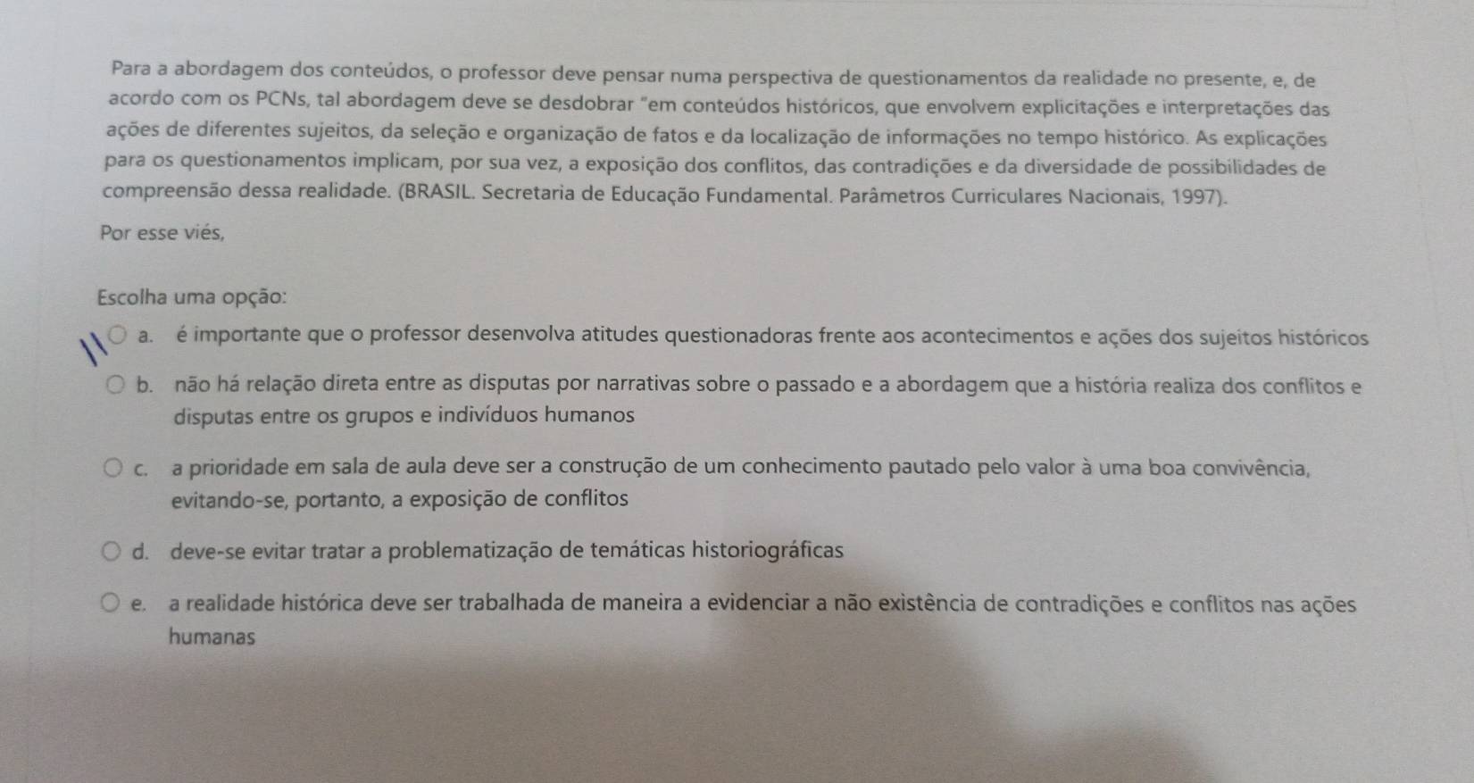 Para a abordagem dos conteúdos, o professor deve pensar numa perspectiva de questionamentos da realidade no presente, e, de
acordo com os PCNs, tal abordagem deve se desdobrar "em conteúdos históricos, que envolvem explicitações e interpretações das
ações de diferentes sujeitos, da seleção e organização de fatos e da localização de informações no tempo histórico. As explicações
para os questionamentos implicam, por sua vez, a exposição dos conflitos, das contradições e da diversidade de possibilidades de
compreensão dessa realidade. (BRASIL. Secretaria de Educação Fundamental. Parâmetros Curriculares Nacionais, 1997).
Por esse viés,
Escolha uma opção:
a. é importante que o professor desenvolva atitudes questionadoras frente aos acontecimentos e ações dos sujeitos históricos
b. não há relação direta entre as disputas por narrativas sobre o passado e a abordagem que a história realiza dos conflitos e
disputas entre os grupos e indivíduos humanos
c.a prioridade em sala de aula deve ser a construção de um conhecimento pautado pelo valor à uma boa convivência,
evitando-se, portanto, a exposição de conflitos
d. deve-se evitar tratar a problematização de temáticas historiográficas
e a realidade histórica deve ser trabalhada de maneira a evidenciar a não existência de contradições e conflitos nas ações
humanas