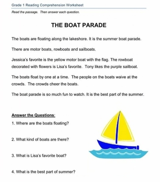 Grade 1 Reading Comprehension Worksheet 
Read the passage. Then answer each question. 
THE BOAT PARADE 
The boats are floating along the lakeshore. It is the summer boat parade. 
There are motor boats, rowboats and sailboats. 
Jessica's favorite is the yellow motor boat with the flag. The rowboat 
decorated with flowers is Lisa's favorite. Tony likes the purple sailboat. 
The boats float by one at a time. The people on the boats waive at the 
crowds. The crowds cheer the boats. 
The boat parade is so much fun to watch. It is the best part of the summer. 
Answer the Questions: 
1. Where are the boats floating? 
2. What kind of boats are there? 
3. What is Lisa's favorite boat? 
4. What is the best part of summer?