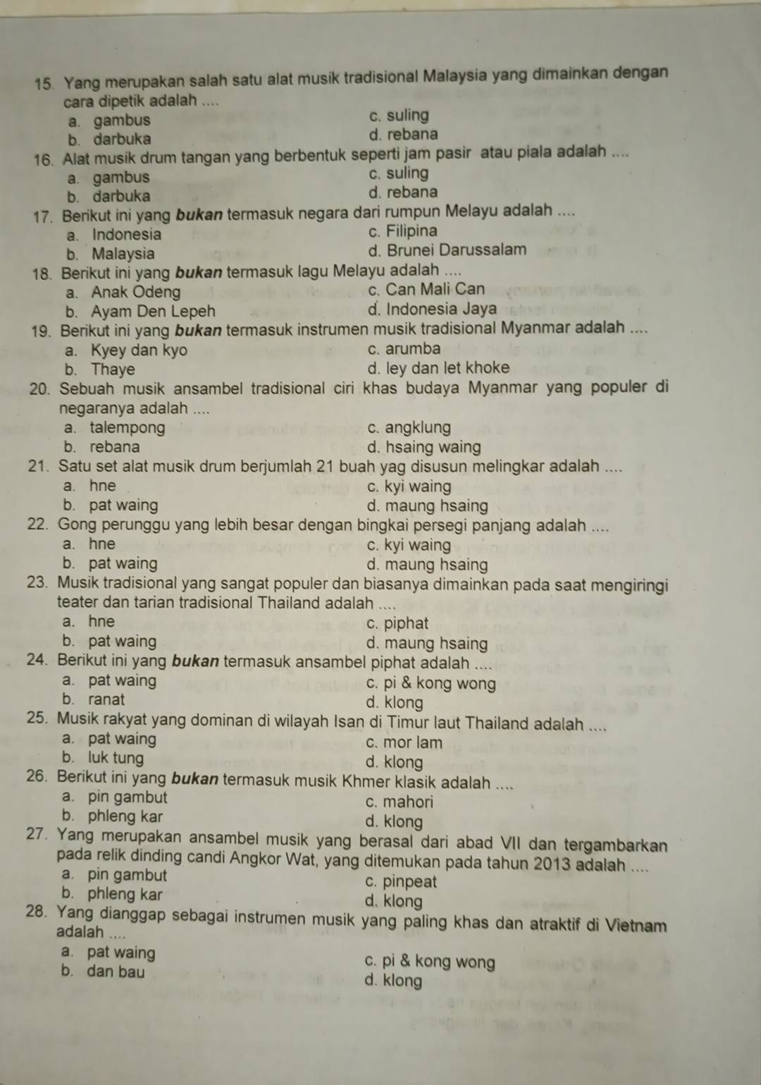 Yang merupakan salah satu alat musik tradisional Malaysia yang dimainkan dengan
cara dipetik adalah ....
a. gambus c. suling
b. darbuka d. rebana
16. Alat musik drum tangan yang berbentuk seperti jam pasir atau piala adalah ....
a. gambus c. suling
b. darbuka d. rebana
17. Berikut ini yang bukan termasuk negara dari rumpun Melayu adalah ....
a. Indonesia c. Filipina
b. Malaysia d. Brunei Darussalam
18. Berikut ini yang bukan termasuk lagu Melayu adalah ....
a、 Anak Odeng c. Can Mali Can
b. Ayam Den Lepeh d. Indonesia Jaya
19. Berikut ini yang bukan termasuk instrumen musik tradisional Myanmar adalah ....
a. Kyey dan kyo c. arumba
b. Thaye d. ley dan let khoke
20. Sebuah musik ansambel tradisional ciri khas budaya Myanmar yang populer di
negaranya adalah ....
a. talempong c. angklung
b. rebana d. hsaing waing
21. Satu set alat musik drum berjumlah 21 buah yag disusun melingkar adalah ....
a. hne c. kyi waing
b. pat waing d. maung hsaing
22. Gong perunggu yang lebih besar dengan bingkai persegi panjang adalah ....
a. hne c. kyi waing
b. pat waing d. maung hsaing
23. Musik tradisional yang sangat populer dan biasanya dimainkan pada saat mengiringi
teater dan tarian tradisional Thailand adalah ....
a. hne c. piphat
b. pat waing d. maung hsaing
24. Berikut ini yang bukan termasuk ansambel piphat adalah ....
a. pat waing c. pi & kong wong
b. ranat d. klong
25. Musik rakyat yang dominan di wilayah Isan di Timur laut Thailand adalah ....
a. pat waing c. mor lam
b. luk tung d. klong
26. Berikut ini yang bukan termasuk musik Khmer klasik adalah ....
a. pin gambut c. mahori
b. phleng kar d. klong
27. Yang merupakan ansambel musik yang berasal dari abad VII dan tergambarkan
pada relik dinding candi Angkor Wat, yang ditemukan pada tahun 2013 adalah ....
a. pin gambut c. pinpeat
b. phleng kar d. klong
28. Yang dianggap sebagai instrumen musik yang paling khas dan atraktif di Vietnam
adalah ....
a. pat waing c. pi & kong wong
b. dan bau d. klong